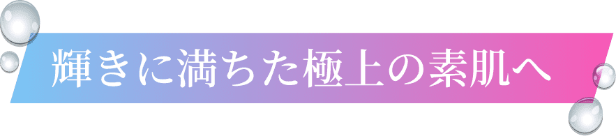 輝きに満ちた極上の素肌へ