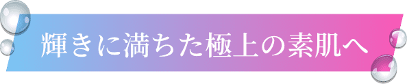 輝きに満ちた極上の素肌へ